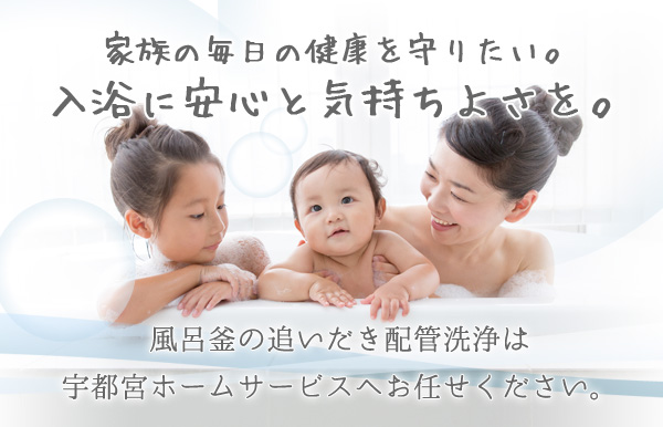 家族の毎日の健康を守りたい。入浴に安心と気持ちよさを。風呂釜の追いだき配管洗浄は宇都宮ホームサービスへお任せください。